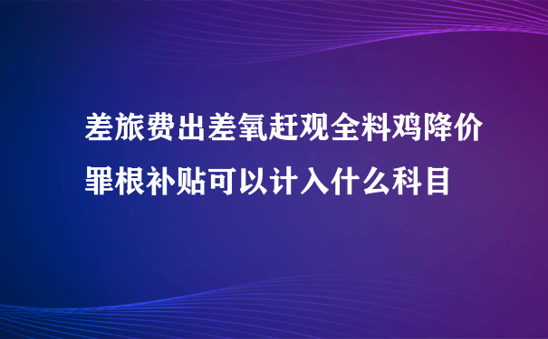 差旅费出差氧赶观全料鸡降价罪根补贴可以计入什么科目