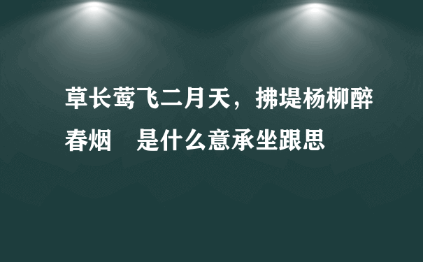 草长莺飞二月天，拂堤杨柳醉春烟 是什么意承坐跟思