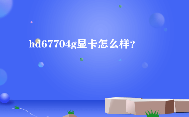 hd67704g显卡怎么样？