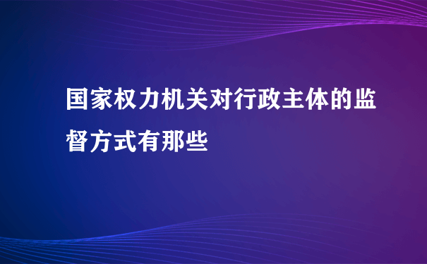 国家权力机关对行政主体的监督方式有那些