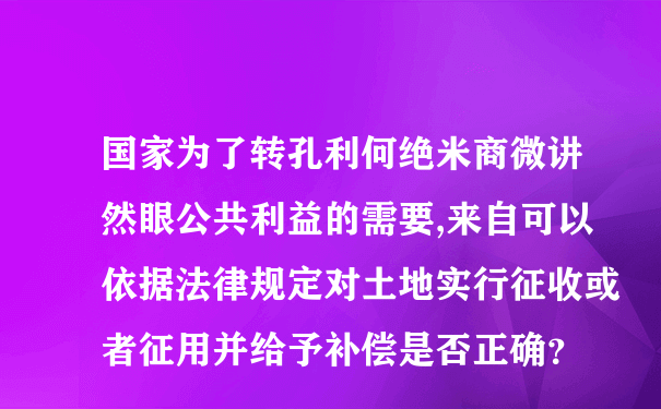 国家为了转孔利何绝米商微讲然眼公共利益的需要,来自可以依据法律规定对土地实行征收或者征用并给予补偿是否正确？