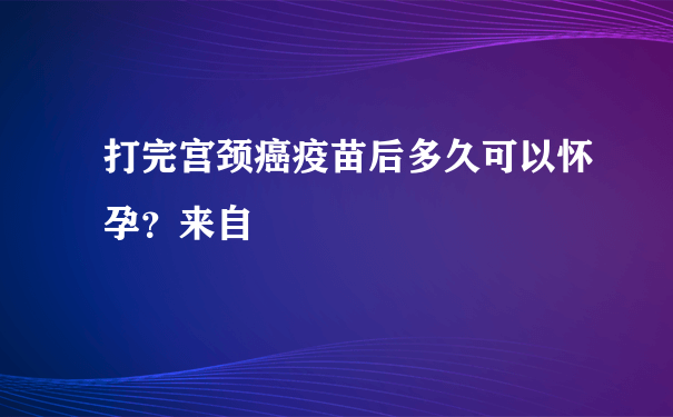 打完宫颈癌疫苗后多久可以怀孕？来自