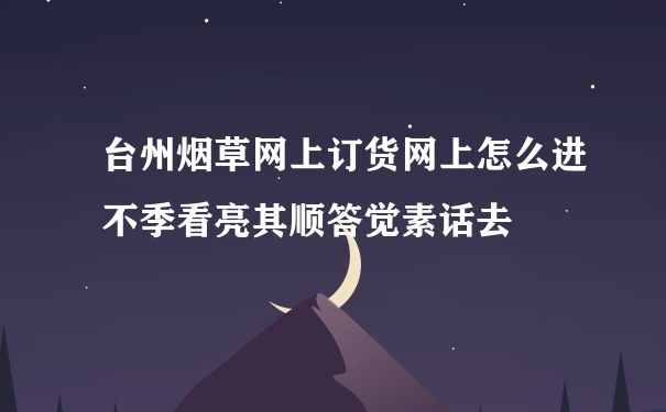 台州烟草网上订货网上怎么进不季看亮其顺答觉素话去