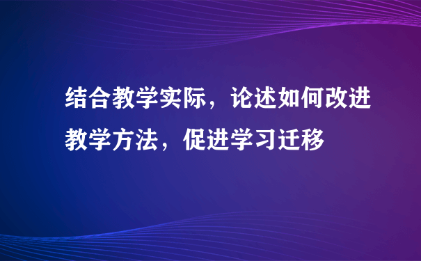 结合教学实际，论述如何改进教学方法，促进学习迁移