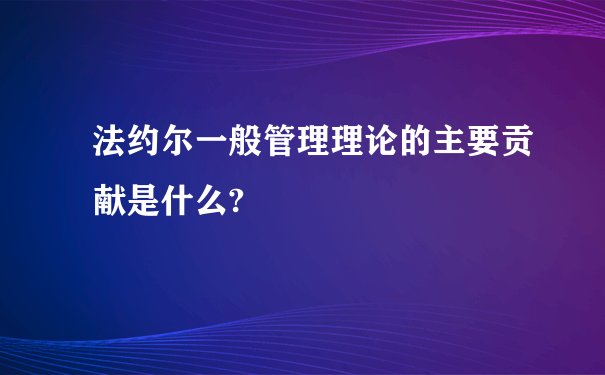 法约尔一般管理理论的主要贡献是什么?