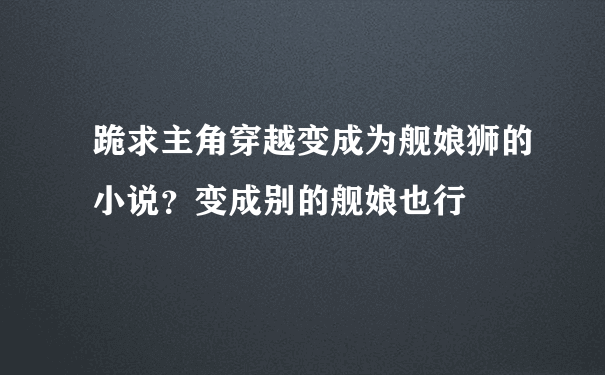 跪求主角穿越变成为舰娘狮的小说？变成别的舰娘也行