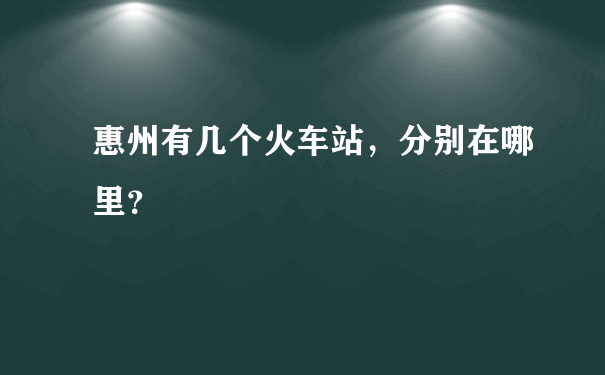 惠州有几个火车站，分别在哪里？