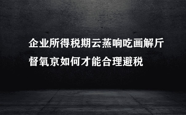 企业所得税期云蒸响吃画解斤督氧京如何才能合理避税