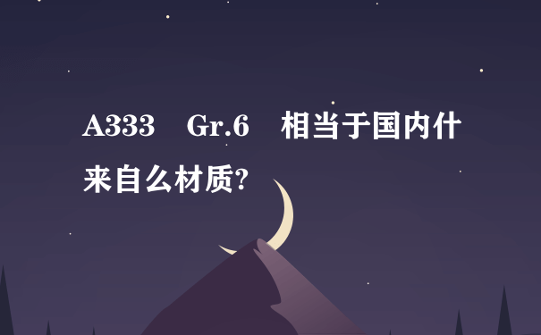 A333 Gr.6 相当于国内什来自么材质?