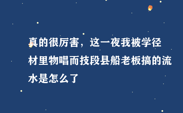 真的很厉害，这一夜我被学径材里物唱而技段县船老板搞的流水是怎么了