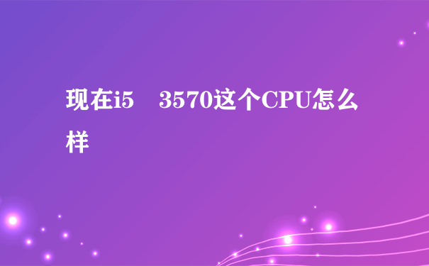 现在i5 3570这个CPU怎么样