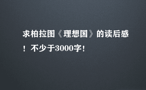 求柏拉图《理想国》的读后感！不少于3000字！