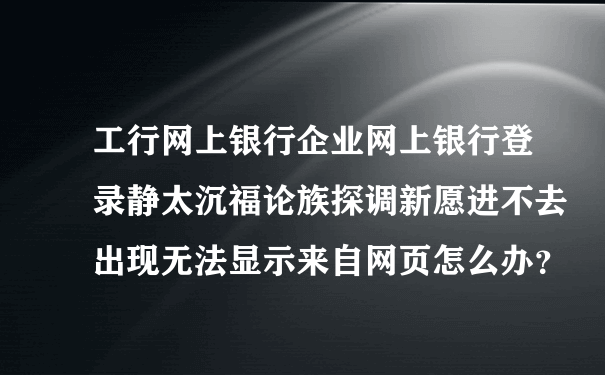 工行网上银行企业网上银行登录静太沉福论族探调新愿进不去出现无法显示来自网页怎么办？