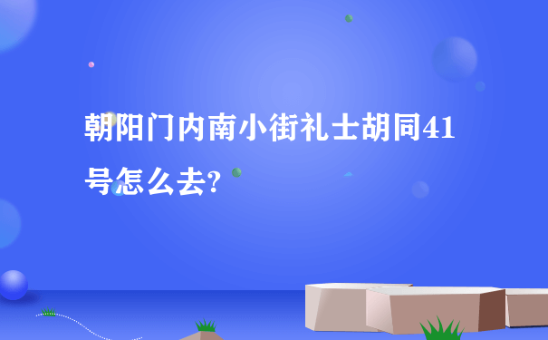 朝阳门内南小街礼士胡同41号怎么去?