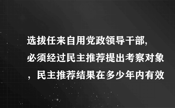 选拔任来自用党政领导干部,必须经过民主推荐提出考察对象，民主推荐结果在多少年内有效