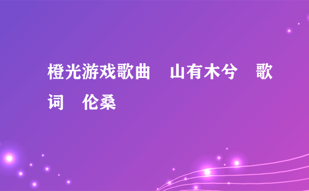 橙光游戏歌曲 山有木兮 歌词 伦桑