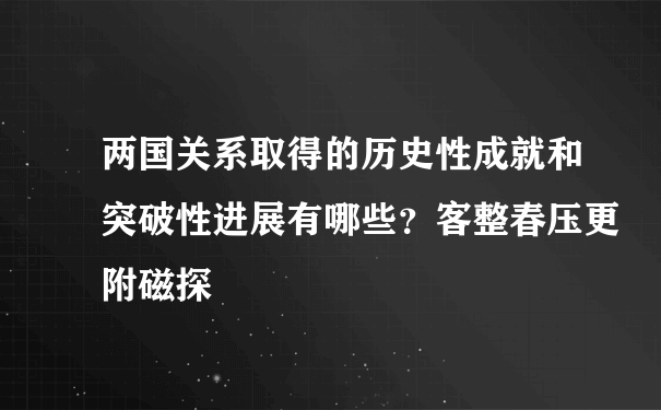 两国关系取得的历史性成就和突破性进展有哪些？客整春压更附磁探