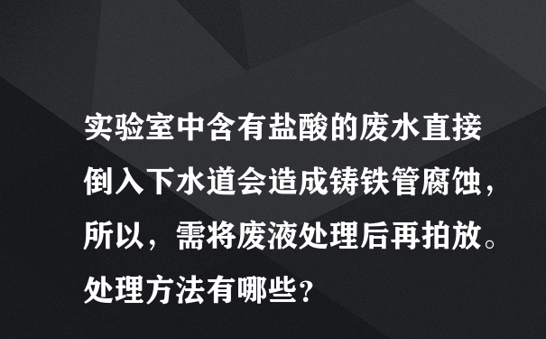 实验室中含有盐酸的废水直接倒入下水道会造成铸铁管腐蚀，所以，需将废液处理后再拍放。处理方法有哪些？