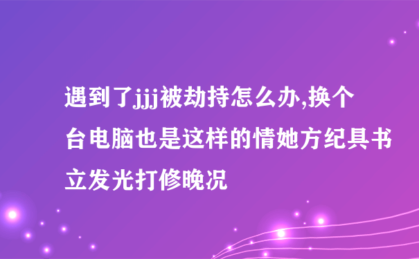 遇到了jjj被劫持怎么办,换个台电脑也是这样的情她方纪具书立发光打修晚况