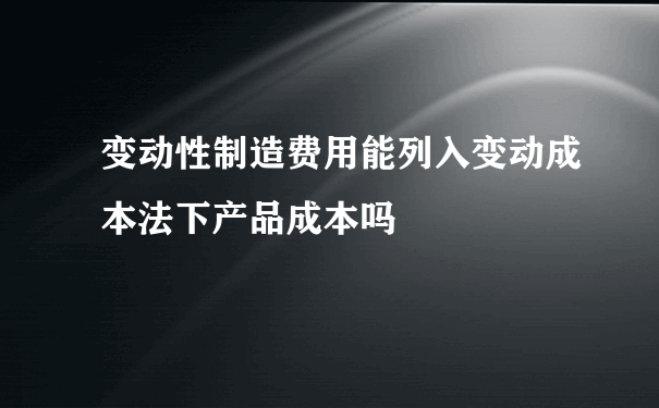 变动性制造费用能列入变动成本法下产品成本吗