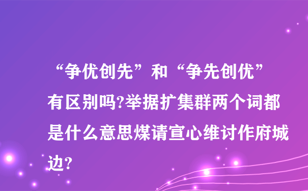 “争优创先”和“争先创优”有区别吗?举据扩集群两个词都是什么意思煤请宣心维讨作府城边?