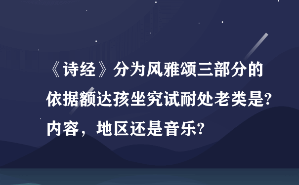 《诗经》分为风雅颂三部分的依据额达孩坐究试耐处老类是?内容，地区还是音乐?