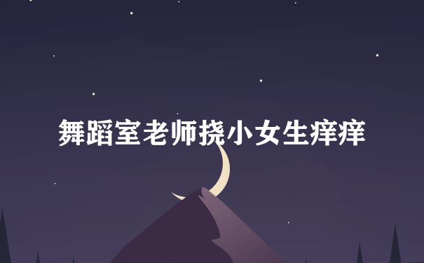 舞蹈室老师挠小女生痒痒