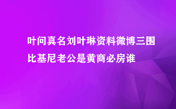 叶问真名刘叶琳资料微博三围比基尼老公是黄商必房谁