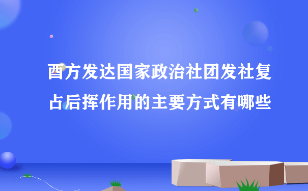 酉方发达国家政治社团发社复占后挥作用的主要方式有哪些