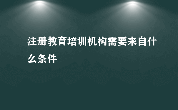 注册教育培训机构需要来自什么条件