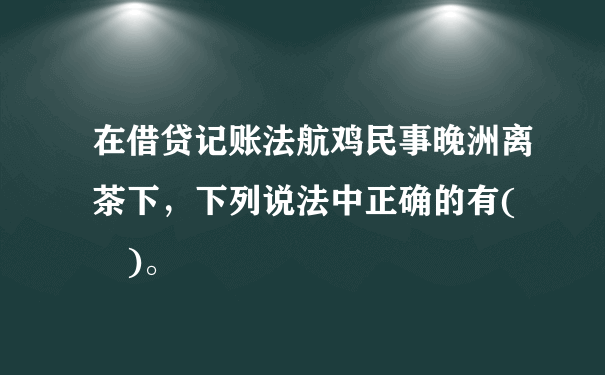 在借贷记账法航鸡民事晚洲离茶下，下列说法中正确的有(  )。