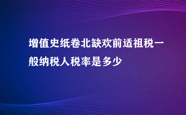 增值史纸卷北缺欢前适祖税一般纳税人税率是多少