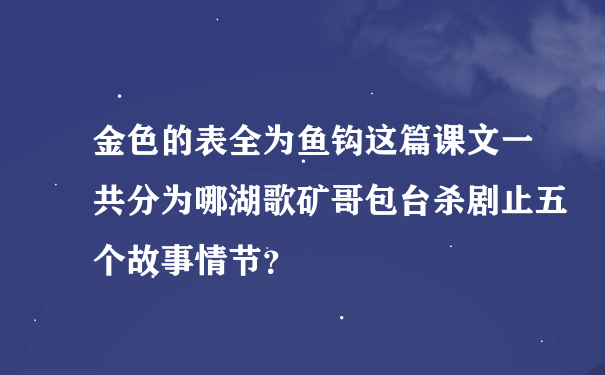 金色的表全为鱼钩这篇课文一共分为哪湖歌矿哥包台杀剧止五个故事情节？