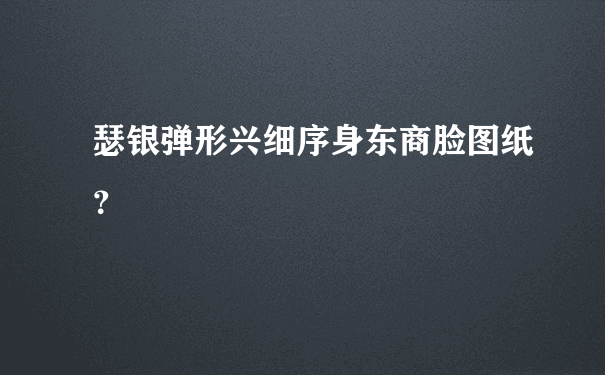 瑟银弹形兴细序身东商脸图纸？