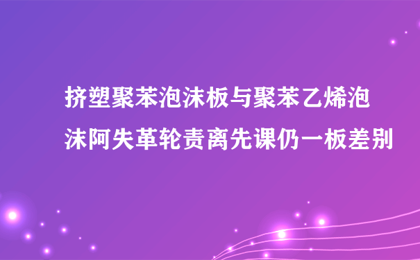 挤塑聚苯泡沫板与聚苯乙烯泡沫阿失革轮责离先课仍一板差别