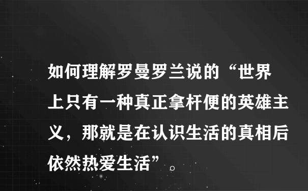 如何理解罗曼罗兰说的“世界上只有一种真正拿杆便的英雄主义，那就是在认识生活的真相后依然热爱生活”。