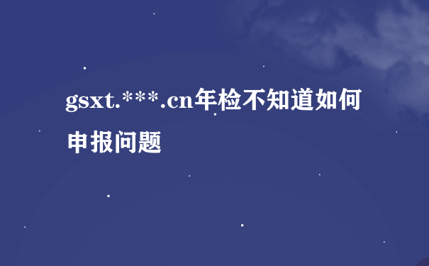 gsxt.***.cn年检不知道如何申报问题