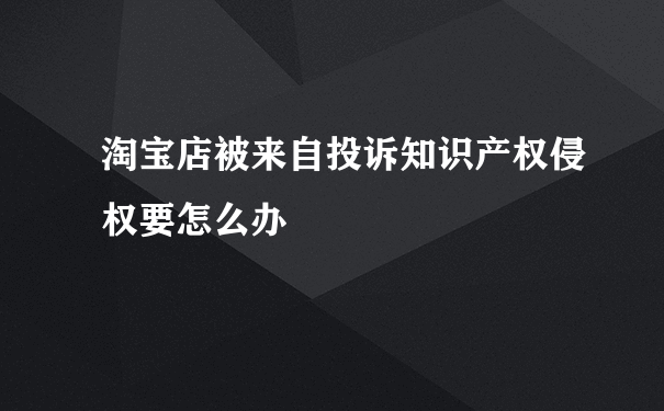 淘宝店被来自投诉知识产权侵权要怎么办