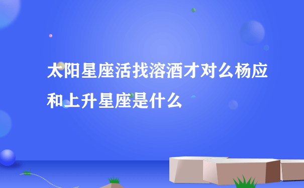 太阳星座活找溶酒才对么杨应和上升星座是什么