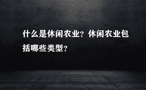 什么是休闲农业？休闲农业包括哪些类型？