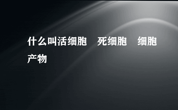 什么叫活细胞 死细胞 细胞产物