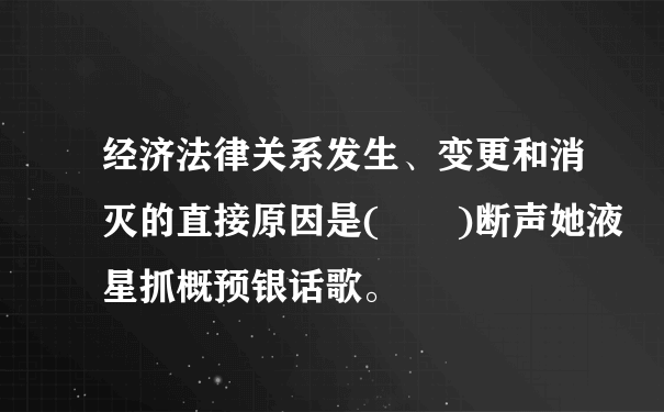 经济法律关系发生、变更和消灭的直接原因是(  )断声她液星抓概预银话歌。