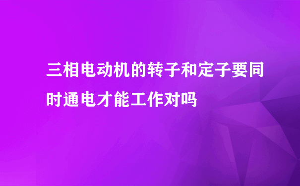 三相电动机的转子和定子要同时通电才能工作对吗