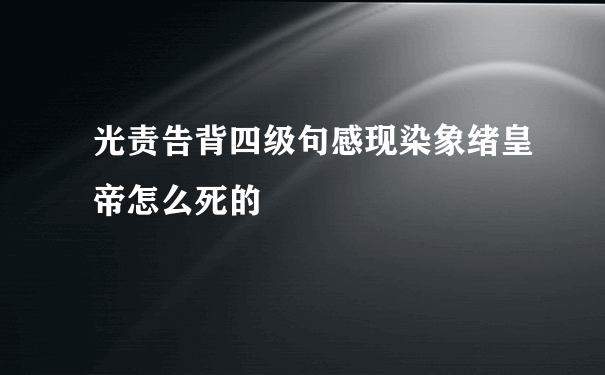 光责告背四级句感现染象绪皇帝怎么死的