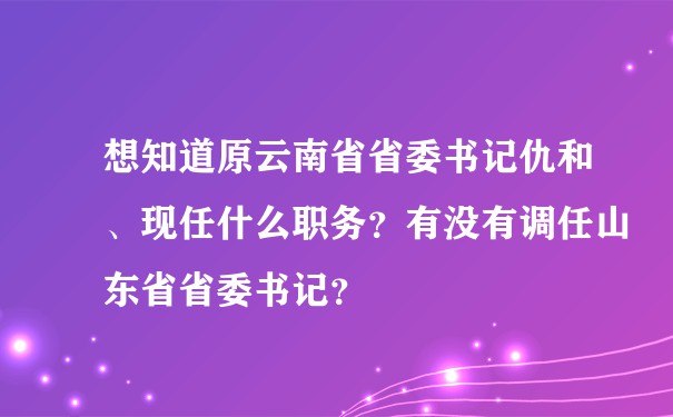 想知道原云南省省委书记仇和、现任什么职务？有没有调任山东省省委书记？