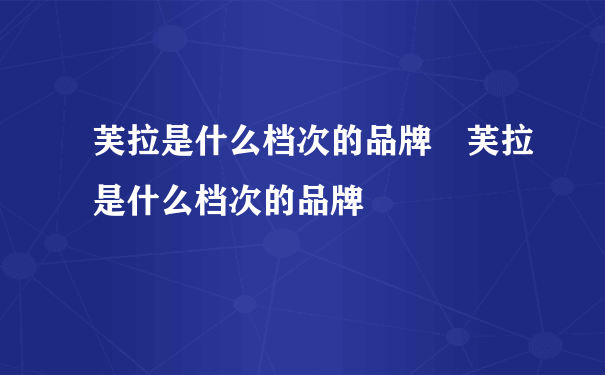 芙拉是什么档次的品牌 芙拉是什么档次的品牌