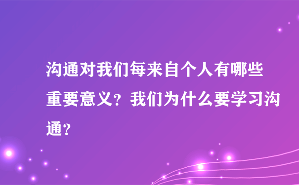 沟通对我们每来自个人有哪些重要意义？我们为什么要学习沟通？