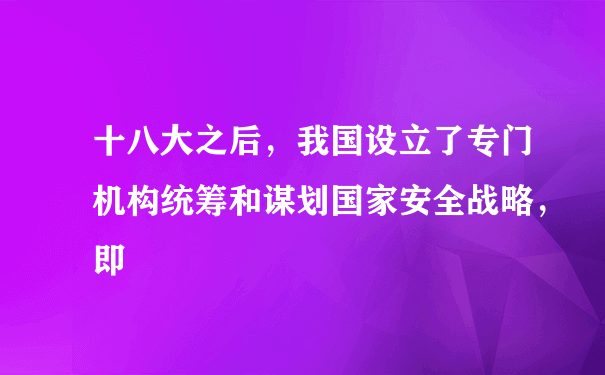 十八大之后，我国设立了专门机构统筹和谋划国家安全战略，即