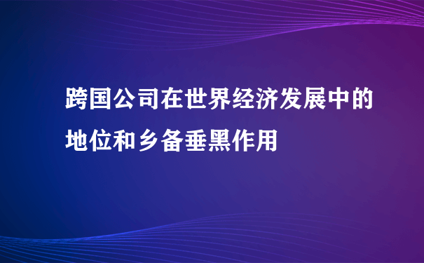 跨国公司在世界经济发展中的地位和乡备垂黑作用