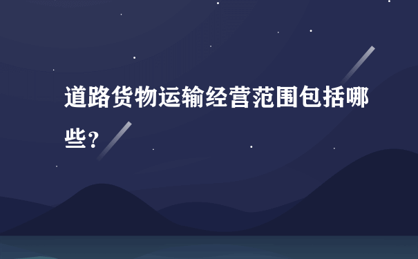 道路货物运输经营范围包括哪些？